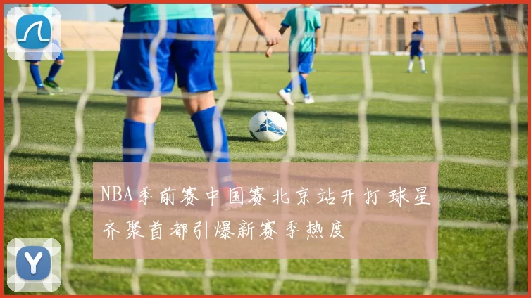 NBA季前赛中国赛北京站开打 球星齐聚首都引爆新赛季热度