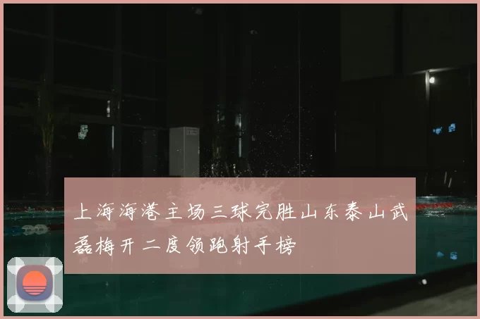 上海海港主场三球完胜山东泰山武磊梅开二度领跑射手榜