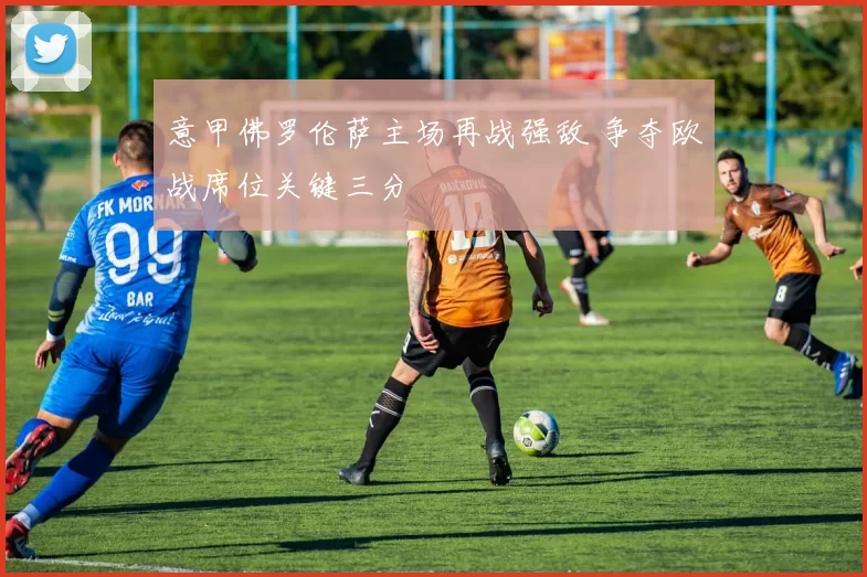 意甲佛罗伦萨主场再战强敌 争夺欧战席位关键三分