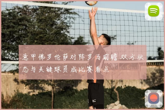 意甲佛罗伦萨对阵罗马前瞻 双方状态与关键球员成比赛看点