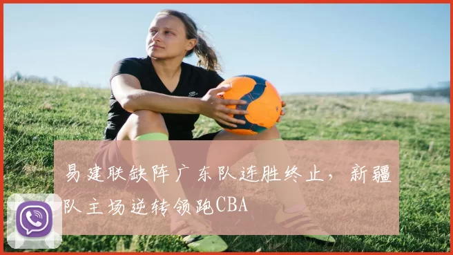 易建联缺阵广东队连胜终止，新疆队主场逆转领跑CBA