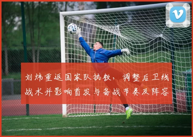 刘炜重返国家队执教，调整后卫线战术并影响首发与备战节奏及阵容构建