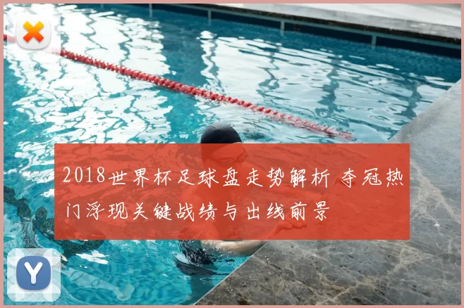 2018世界杯足球盘走势解析 夺冠热门浮现关键战绩与出线前景