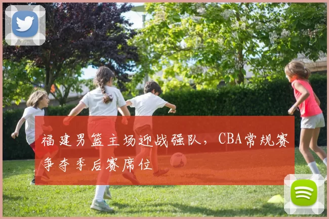 福建男篮主场迎战强队，CBA常规赛争夺季后赛席位