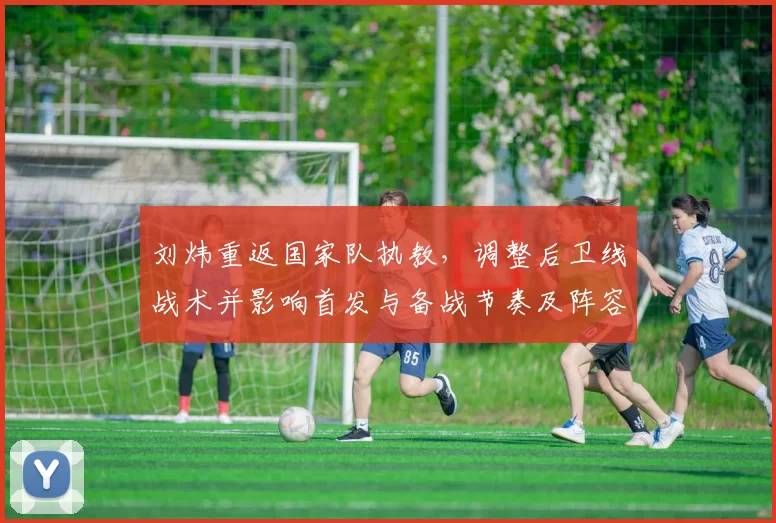 刘炜重返国家队执教，调整后卫线战术并影响首发与备战节奏及阵容构建