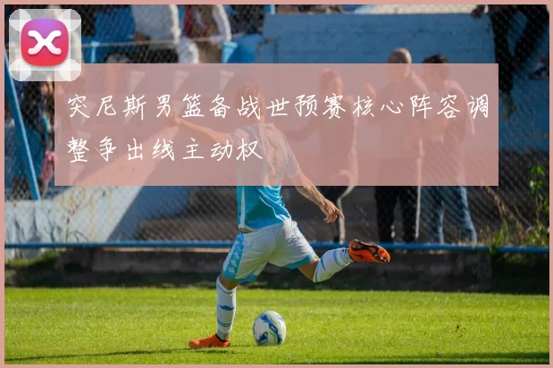 突尼斯男篮备战世预赛核心阵容调整争出线主动权