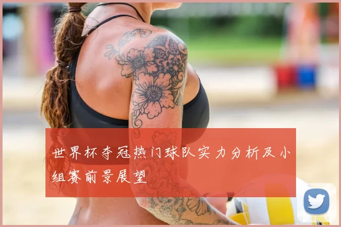 世界杯夺冠热门球队实力分析及小组赛前景展望