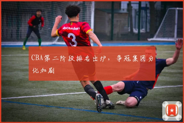 CBA第二阶段排名出炉，争冠集团分化加剧