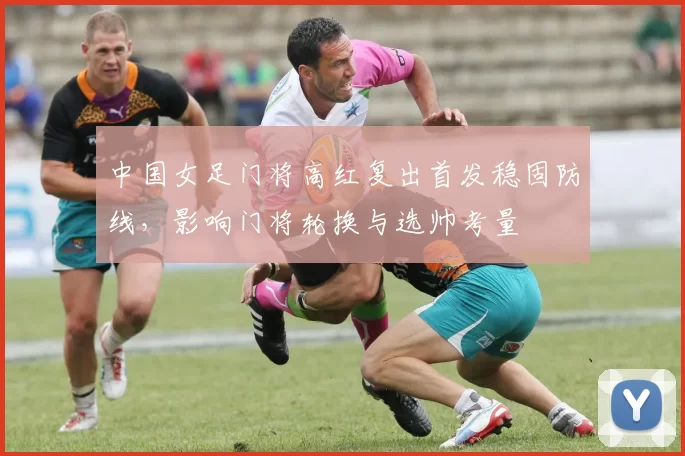 中国女足门将高红复出首发稳固防线，影响门将轮换与选帅考量