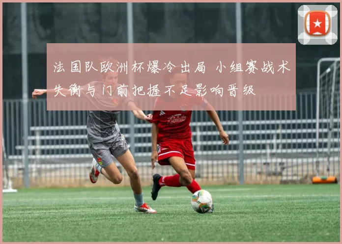 法国队欧洲杯爆冷出局 小组赛战术失衡与门前把握不足影响晋级