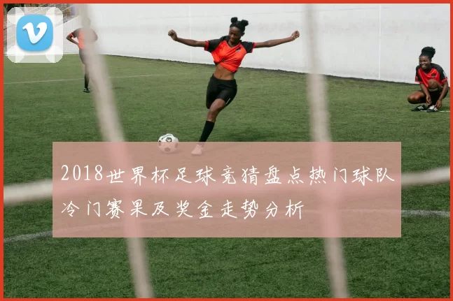 2018世界杯足球竞猜盘点热门球队冷门赛果及奖金走势分析