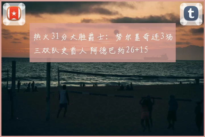 热火31分大胜爵士:努尔基奇连3场三双队史首人 阿德巴约26+15