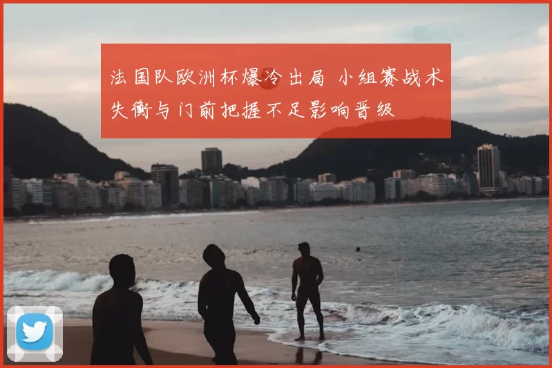 法国队欧洲杯爆冷出局 小组赛战术失衡与门前把握不足影响晋级