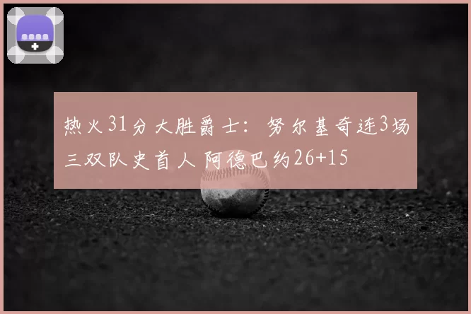 热火31分大胜爵士:努尔基奇连3场三双队史首人 阿德巴约26+15