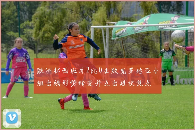 欧洲杯西班牙2比0击败克罗地亚小组出线形势转变并点出进攻焦点