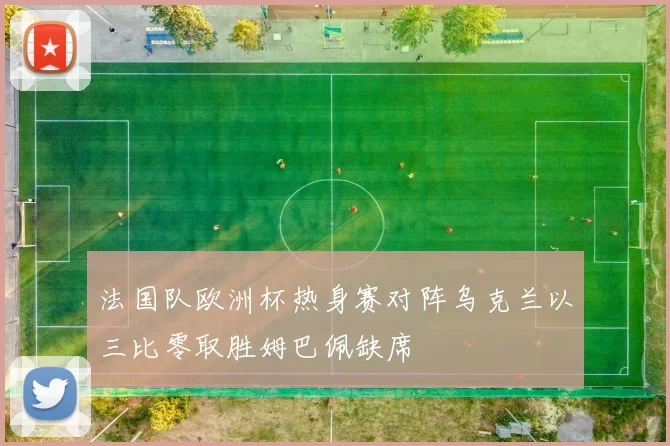 法国队欧洲杯热身赛对阵乌克兰以三比零取胜姆巴佩缺席