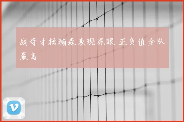 战奇才杨瀚森表现亮眼 正负值全队最高