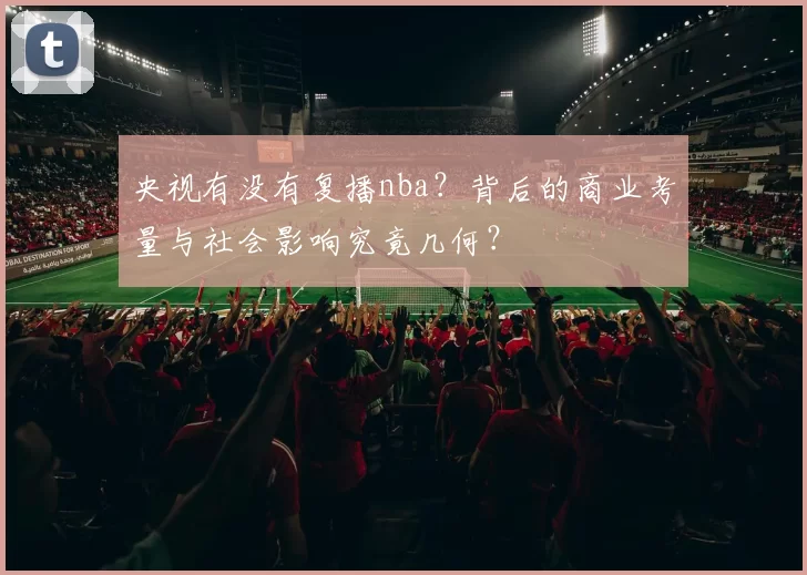 央视有没有复播nba？背后的商业考量与社会影响究竟几何？