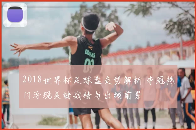 2018世界杯足球盘走势解析 夺冠热门浮现关键战绩与出线前景