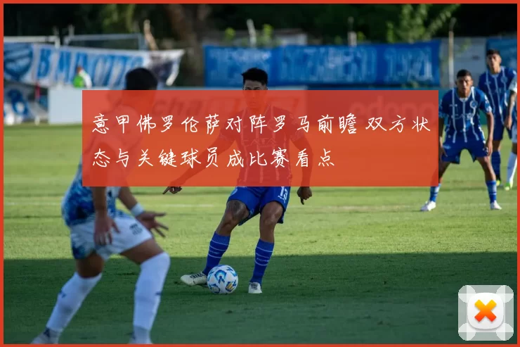 意甲佛罗伦萨对阵罗马前瞻 双方状态与关键球员成比赛看点