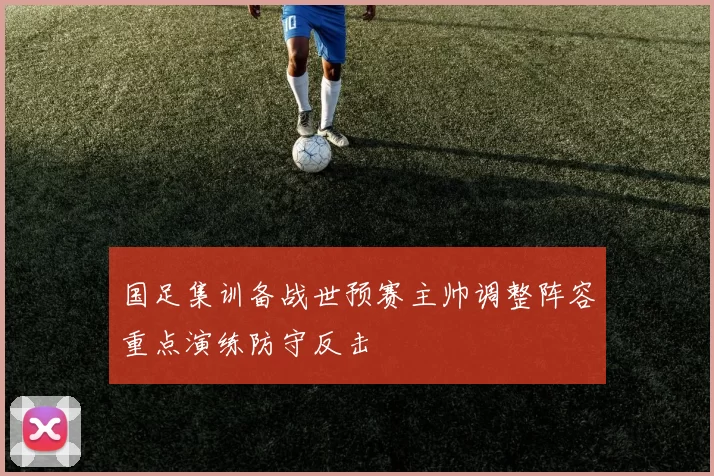 国足集训备战世预赛主帅调整阵容重点演练防守反击