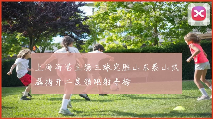 上海海港主场三球完胜山东泰山武磊梅开二度领跑射手榜