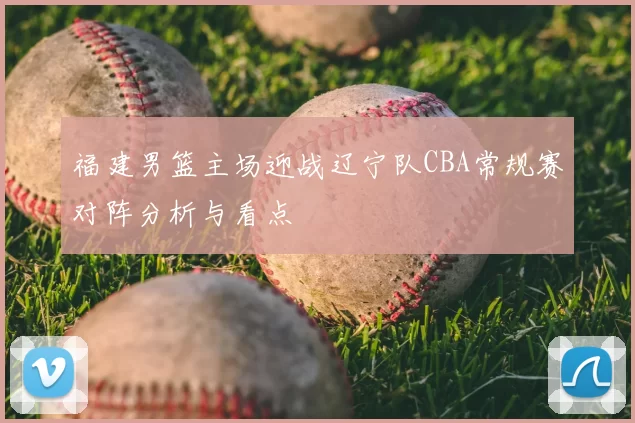 福建男篮主场迎战辽宁队CBA常规赛对阵分析与看点