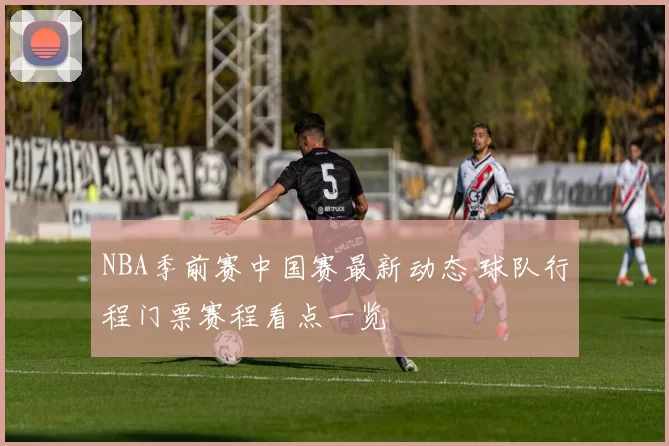 NBA季前赛中国赛最新动态 球队行程门票赛程看点一览