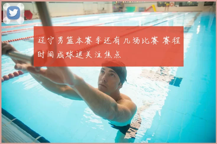 辽宁男篮本赛季还有几场比赛 赛程时间成球迷关注焦点