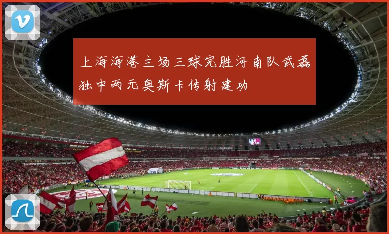 上海海港主场三球完胜河南队武磊独中两元奥斯卡传射建功