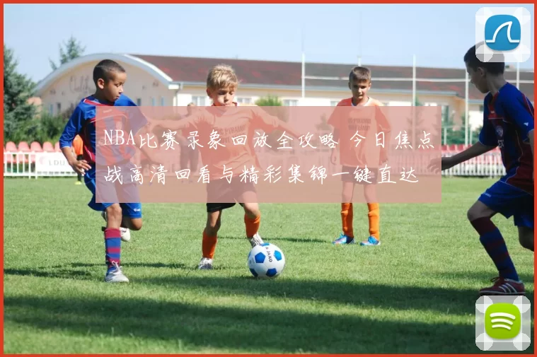 NBA比赛录象回放全攻略 今日焦点战高清回看与精彩集锦一键直达