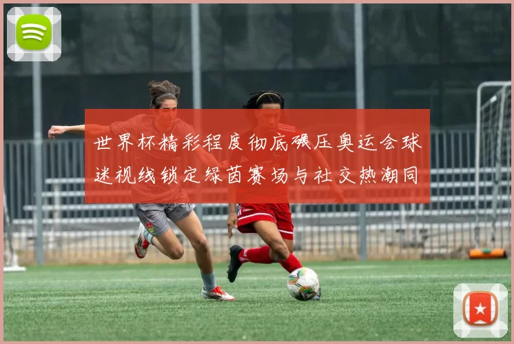世界杯精彩程度彻底碾压奥运会球迷视线锁定绿茵赛场与社交热潮同频