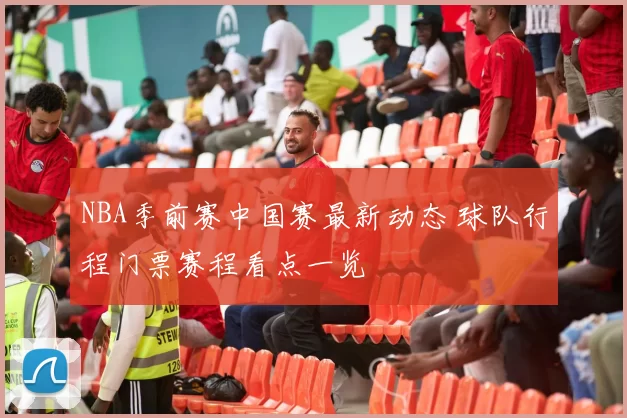 NBA季前赛中国赛最新动态 球队行程门票赛程看点一览