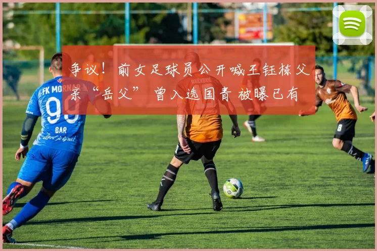 争议！前女足球员公开喊王钰栋父亲“岳父” 曾入选国青 被曝已有男友