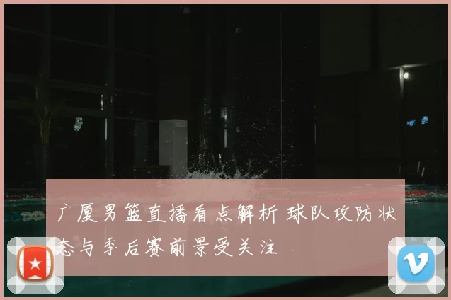 广厦男篮直播看点解析 球队攻防状态与季后赛前景受关注