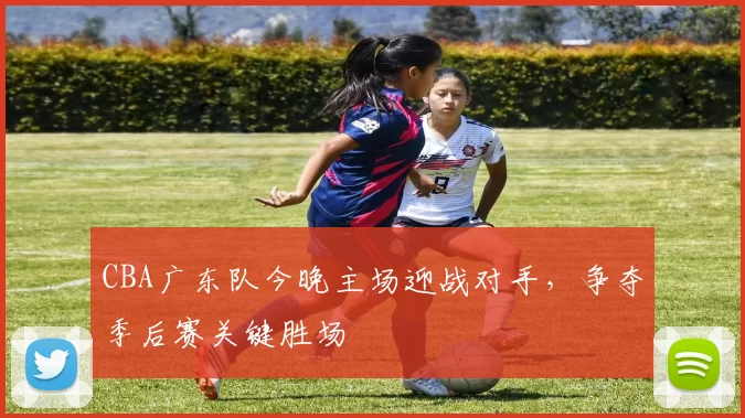 CBA广东队今晚主场迎战对手,争夺季后赛关键胜场