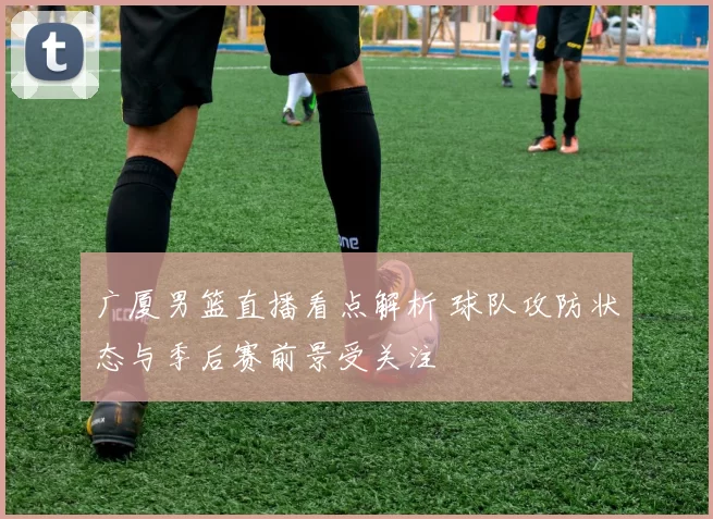 广厦男篮直播看点解析 球队攻防状态与季后赛前景受关注