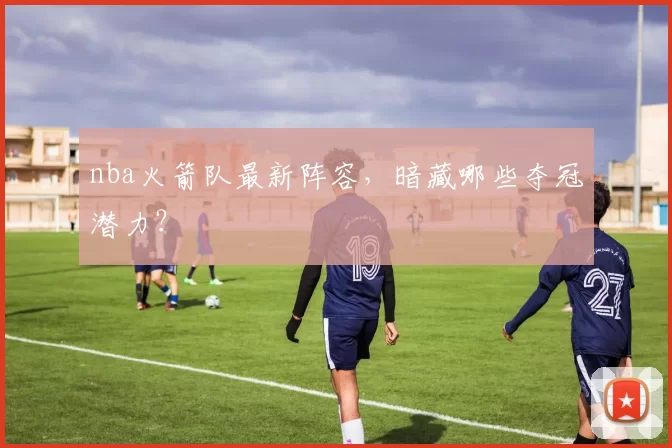 nba火箭队最新阵容,暗藏哪些夺冠潜力?