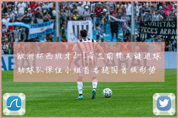 欧洲杯西班牙2-1荷兰前锋关键进球助球队保住小组首名稳固晋级形势