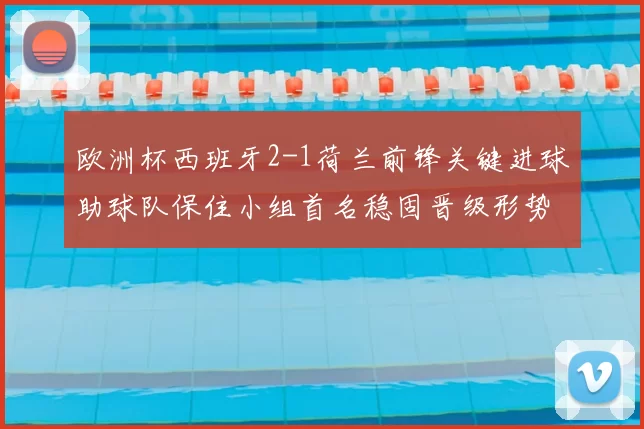 欧洲杯西班牙2-1荷兰前锋关键进球助球队保住小组首名稳固晋级形势