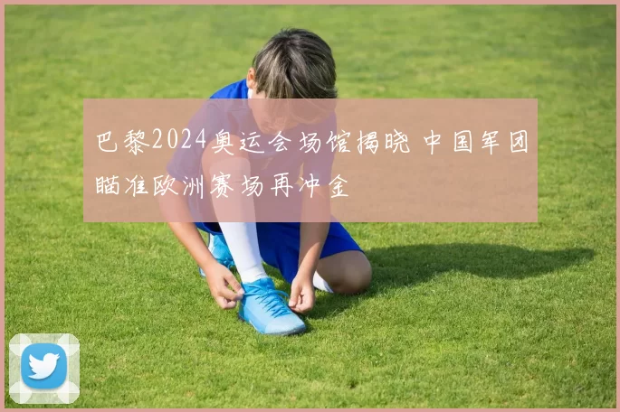 巴黎2024奥运会场馆揭晓 中国军团瞄准欧洲赛场再冲金