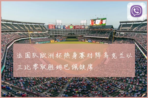 法国队欧洲杯热身赛对阵乌克兰以三比零取胜姆巴佩缺席