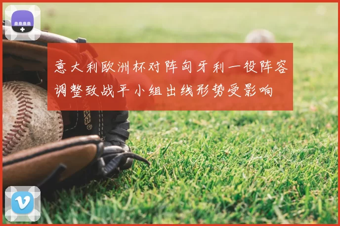 意大利欧洲杯对阵匈牙利一役阵容调整致战平小组出线形势受影响