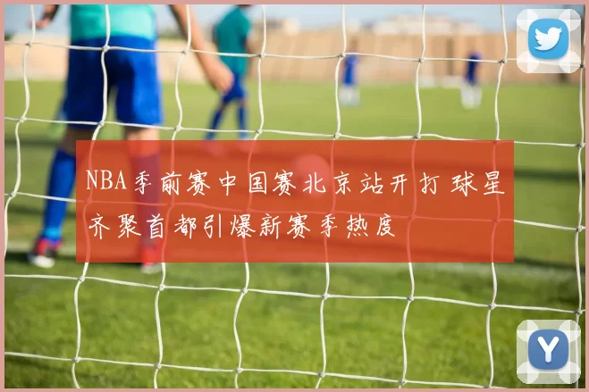 NBA季前赛中国赛北京站开打 球星齐聚首都引爆新赛季热度