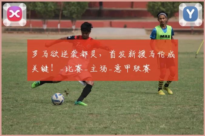 罗马欲逆袭都灵，首发新援马伦成关键！_比赛_主场_意甲联赛