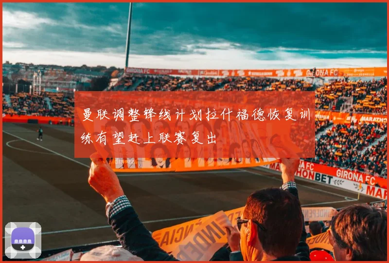 曼联调整锋线计划拉什福德恢复训练有望赶上联赛复出