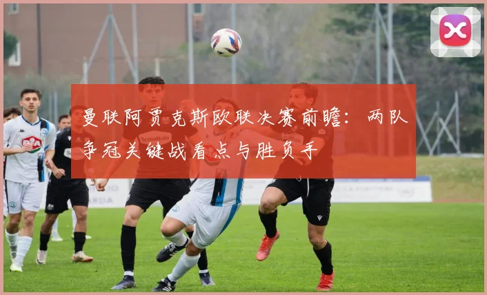 曼联阿贾克斯欧联决赛前瞻：两队争冠关键战看点与胜负手