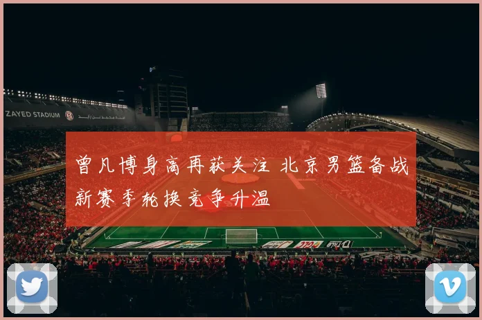 曾凡博身高再获关注 北京男篮备战新赛季轮换竞争升温