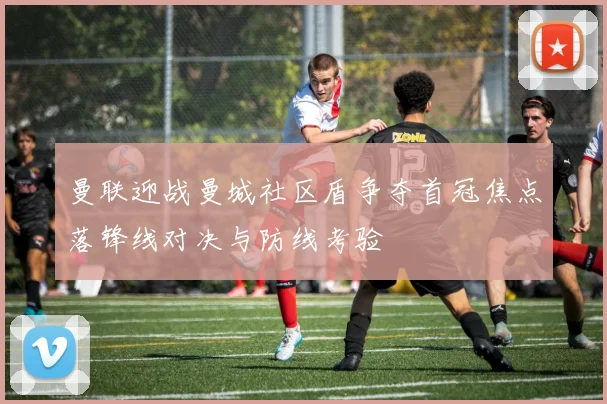 曼联迎战曼城社区盾争夺首冠焦点落锋线对决与防线考验