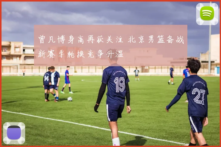 曾凡博身高再获关注 北京男篮备战新赛季轮换竞争升温